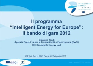 Il programma
“Intelligent Energy for Europe”:
      il bando di gara 2012
                        Gianluca Tondi
  Agenzia Esecutiva per la Competitività e l’Innovazione (EACI)
                  IEE Renewable Energy Unit



            IEE Info Day – GSE, Roma, 23 Febbario 2012
 