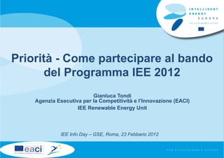 Priorità - Come partecipare al bando
      del Programma IEE 2012
                          Gianluca Tondi
    Agenzia Esecutiva per la Competitività e l’Innovazione (EACI)
                    IEE Renewable Energy Unit



              IEE Info Day – GSE, Roma, 23 Febbario 2012
 