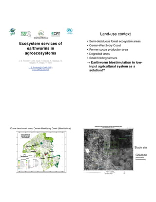 Land-use context
                                                             •   Semi-deciduous forest ecosystem areas
        Ecosystem services of                                •   Center-West Ivory Coast
           earthworms in                                     •   Former cocoa production area
          agroecosystems                                     •   Degraded lands
                                                             •   Small holding farmers
       J. E. Tondoh*, A.M. Guéi, Y. Baidai, A. Gbakpa, G.
                   Siagbe, P., Angui, Y. Tano                     Earthworm biostimulation in low-
                  *J.E.Tondoh@CGIAR.ORG                          input agricultural system as a
                      www.africasoils.net                        solution!?




Oume benchmark area, Center-West Ivory Coast (West-Africa)




                                                                                                 Study site

                                                                                                  Goulikao
                                                                                                  (associated
                                                                                                  homesteadss)
 