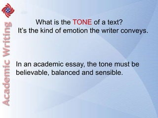 What is the TONE of a text?	It’s the kind of emotion the writer conveys.In an academic essay, the tone must be believable, balanced and sensible. 