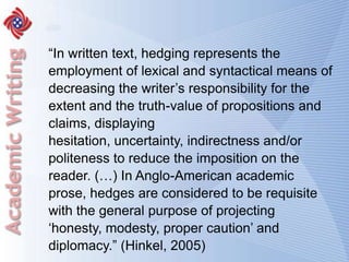 “In written text, hedging represents the employment of lexical and syntactical means of decreasing the writer’s responsibility for the extent and the truth-value of propositions and claims, displaying hesitation, uncertainty, indirectness and/or politeness to reduce the imposition on the reader. (…) In Anglo-American academic prose, hedges are considered to be requisite with the general purpose of projecting ‘honesty, modesty, proper caution’ and diplomacy.” (Hinkel, 2005)