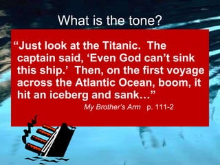 “ Just look at the Titanic.  The captain said, ‘Even God can’t sink this ship.’  Then, on the first voyage across the Atlantic Ocean, boom, it hit an iceberg and sank…”   My Brother’s Arm  p. 111-2 What is the tone? 