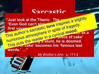Sarcastic “ Just look at the Titanic.  The captain said, ‘Even God can’t sink this ship.’  Then, on the first voyage across the Atlantic Ocean, boom, it hit an iceberg and sank.  And as soon as a daredevil utters the words ‘piece of cake’ before attempting a stunt, he is doomed.  ‘Piece of cake’ becomes his ‘famous last words.’ …”   My Brother’s Arm  p. 111-2 This author’s sarcastic  tone  inspires a slightly humorous atmosphere in spite of tragedy. This puts the reader in a cynical  mood. 