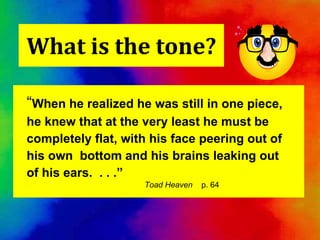 What is the tone? “ When he realized he was still in one piece, he knew that at the very least he must be completely flat, with his face peering out of his own  bottom and his brains leaking out of his ears.  . . .”   Toad Heaven   p. 64 