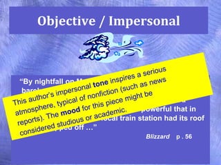 Objective / Impersonal “ By nightfall on Monday, the center of the storm had barely moved, and icy winds of hurricane force swept  across an area from Virginia up to Nova Scotia, Canada.  The wind was so powerful that in Liberty, New York, the local train station had its roof entirely ripped off …”  Blizzard   p . 56 This author’s impersonal  tone  inspires a serious atmosphere, typical of nonfiction (such as news reports). The  mood  for this piece might be considered studious or academic. 