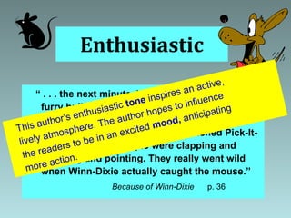 Enthusiastic “  . . . the next minute, Winn-Dixie looked like a furry bullet, shooting across the building, chasing that mouse.  He was barking and his feet were skidding all over the polished Pick-It-Quick floor, and people were clapping and hollering and pointing. They really went wild when Winn-Dixie actually caught the mouse.” Because of Winn-Dixie  p. 36 This author’s enthusiastic  tone  inspires an active, lively atmosphere. The author hopes to influence the readers to be in an excited  mood,  anticipating more action. 