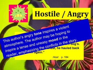 Hostile / Angry “ Dana grinned malevolently.  His teeth were nubby and yellow, like an old barn dog’s. Kneeling on Roy’s chest, he hauled back  to hit him again.” Hoot   p. 184 This author’s angry  tone  inspires a violent atmosphere. The author may be hoping to inspire a tense and uneasy  mood  in the reader, emphasizing the conflicts in the story. 