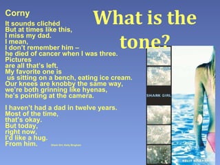 Corny It sounds clichéd But at times like this, I miss my dad. I mean, I don’t remember him – he died of cancer when I was three. Pictures are all that’s left. My favorite one is  us sitting on a bench, eating ice cream. Our knees are knobby the same way, we’re both grinning like hyenas, he’s pointing at the camera. I haven’t had a dad in twelve years. Most of the time, that’s okay. But today, right now,  I’d like a hug. From him.   Shark Girl , Kelly Bingham What is the tone? 