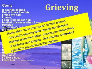 Corny It sounds clichéd But at times like this, I miss my dad. I mean, I don’t remember him – he died of cancer when I was three. Pictures are all that’s left. My favorite one is  us sitting on a bench, eating ice cream. Our knees are knobby the same way, we’re both grinning like hyenas, he’s pointing at the camera. I haven’t had a dad in twelve years. Most of the time, that’s okay. But today, right now, I’d like a hug. From him.   Shark Girl , Kelly Bingham Poets often “bare their souls” in their poems. This poet’s grieving  tone  reveals her deepest  feelings about her father, creating an atmosphere  of sadness and longing. This inspires a  mood  of sympathy and caring in the readers. Grieving 
