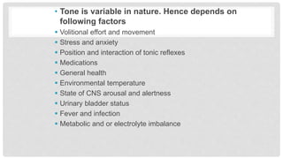 • Tone is variable in nature. Hence depends on
following factors
 Volitional effort and movement
 Stress and anxiety
 Position and interaction of tonic reflexes
 Medications
 General health
 Environmental temperature
 State of CNS arousal and alertness
 Urinary bladder status
 Fever and infection
 Metabolic and or electrolyte imbalance
 