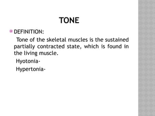 TONE
 DEFINITION:
Tone of the skeletal muscles is the sustained
partially contracted state, which is found in
the living muscle.
Hyotonia-
Hypertonia-
 