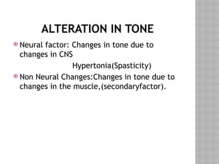 ALTERATION IN TONE
 Neural factor: Changes in tone due to
changes in CNS
Hypertonia(Spasticity)
 Non Neural Changes:Changes in tone due to
changes in the muscle,(secondaryfactor).
 