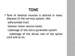 TONE
 Tone of skeletal muscles is altered in many
diseases of the nervous system, like
a)Pyramidal tract
b)lower motor neuron lesion
c)damage of the extra pyramidal system
e)damage of the dorsal root of the spinal
cord and so on.
 