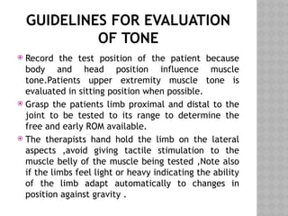 GUIDELINES FOR EVALUATION
OF TONE
 Record the test position of the patient because
body and head position influence muscle
tone.Patients upper extremity muscle tone is
evaluated in sitting position when possible.
 Grasp the patients limb proximal and distal to the
joint to be tested to its range to determine the
free and early ROM available.
 The therapists hand hold the limb on the lateral
aspects ,avoid giving tactile stimulation to the
muscle belly of the muscle being tested ,Note also
if the limbs feel light or heavy indicating the ability
of the limb adapt automatically to changes in
position against gravity .
 