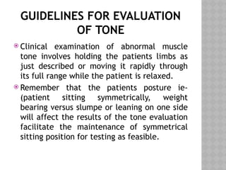GUIDELINES FOR EVALUATION
OF TONE
 Clinical examination of abnormal muscle
tone involves holding the patients limbs as
just described or moving it rapidly through
its full range while the patient is relaxed.
 Remember that the patients posture ie-
(patient sitting symmetrically, weight
bearing versus slumpe or leaning on one side
will affect the results of the tone evaluation
facilitate the maintenance of symmetrical
sitting position for testing as feasible.
 