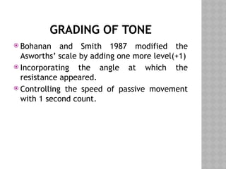 GRADING OF TONE
 Bohanan and Smith 1987 modified the
Asworths’ scale by adding one more level(+1)
 Incorporating the angle at which the
resistance appeared.
 Controlling the speed of passive movement
with 1 second count.
 