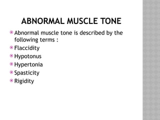 ABNORMAL MUSCLE TONE
 Abnormal muscle tone is described by the
following terms :
 Flaccidity
 Hypotonus
 Hypertonia
 Spasticity
 Rigidity
 