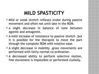 MILD SPASTICITY
 Mild or weak stretch reflexes evoke during passive
movement and often not until late in the ROM.
 a slight decrease in balance of tone between
agonist and antagonist.
 A mild increase of resistance to passive stretch ,but
it is possible for the therapist to move the part
through the complete ROM with relative ease.
 A slight decrease in mobility ,gross movements are
performed with fairly normal co-ordination.
 A decreased ability to perform selective motion,
fine movement is impossible or performed clumsily.
 