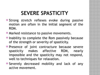 SEVERE SPASTICITY
 Strong stretch reflexes evoke during passive
motion are often in the initial segment of the
ROM.
 Marked resistance to passive movements.
 Inability to complete the Rom passively because
of the strength or severity of spasticity.
 Presence of joint contracture because severe
spasticity makes affective ROM, nearly
impossible and the spasticity may not respond,
well to techniques for relaxation.
 Severely decreased mobility and lack of any
active movement.
 