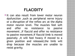 FLACIDITY
 It can also result from lower motor neuron
dysfunction ,such as peripheral nerve injury
or a disruption of the reflex arc at the Alpha
motor neuron level. The muscles feel soft
and offer no resistance to passive
movement ,if flaccid and offer no resistance
to passive movement.If flaccid limb is moved
passively ,it will feel hwavy if moved to a
given position and released,the limb will
drop because the muscles are unable to
resist gravity.
 