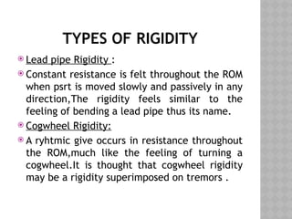 TYPES OF RIGIDITY
 Lead pipe Rigidity :
 Constant resistance is felt throughout the ROM
when psrt is moved slowly and passively in any
direction,The rigidity feels similar to the
feeling of bending a lead pipe thus its name.
 Cogwheel Rigidity:
 A ryhtmic give occurs in resistance throughout
the ROM,much like the feeling of turning a
cogwheel.It is thought that cogwheel rigidity
may be a rigidity superimposed on tremors .
 
