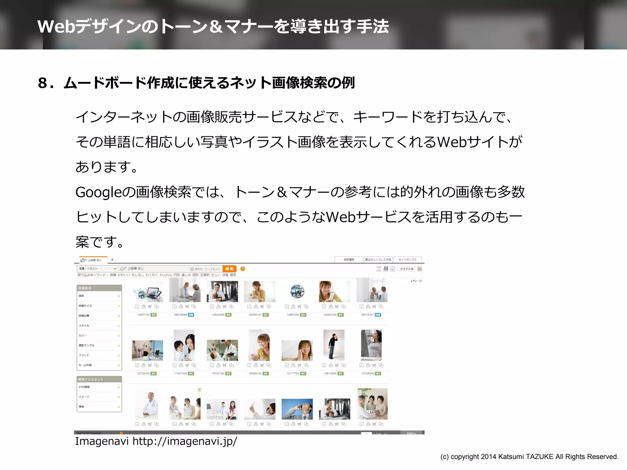 ８．ムードボード作成に使えるネット画像検索の例
Imagenavi http://imagenavi.jp/
インターネットの画像販売サービスなどで、キーワードを打ち込んで、
その単語に相応しい写真やイラスト画像を表示してくれるWebサイトが
あります。
Googleの画像検索では、トーン＆マナーの参考には的外れの画像も多数
ヒットしてしまいますので、このようなWebサービスを活用するのも一
案です。
Webデザインのトーン＆マナーを導き出す手法
(c) copyright 2014 Katsumi TAZUKE All Rights Reserved.
 