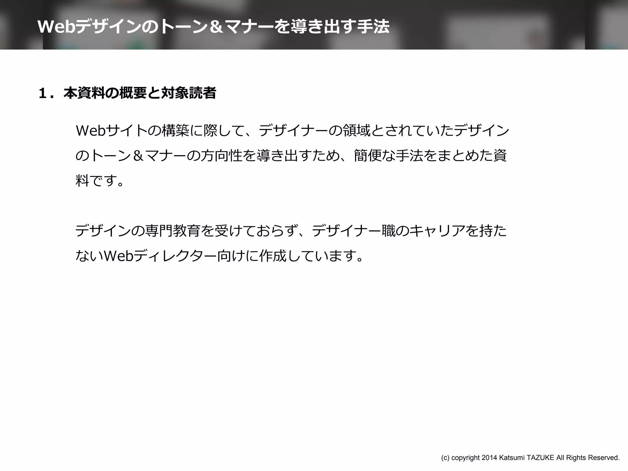 １．本資料の概要と対象読者
Webサイトの構築に際して、デザイナーの領域とされていたデザイン
のトーン＆マナーの方向性を導き出すため、簡便な手法をまとめた資
料です。
デザインの専門教育を受けておらず、デザイナー職のキャリアを持た
ないWebディレクター向けに作成しています。
Webデザインのトーン＆マナーを導き出す手法
(c) copyright 2014 Katsumi TAZUKE All Rights Reserved.
 