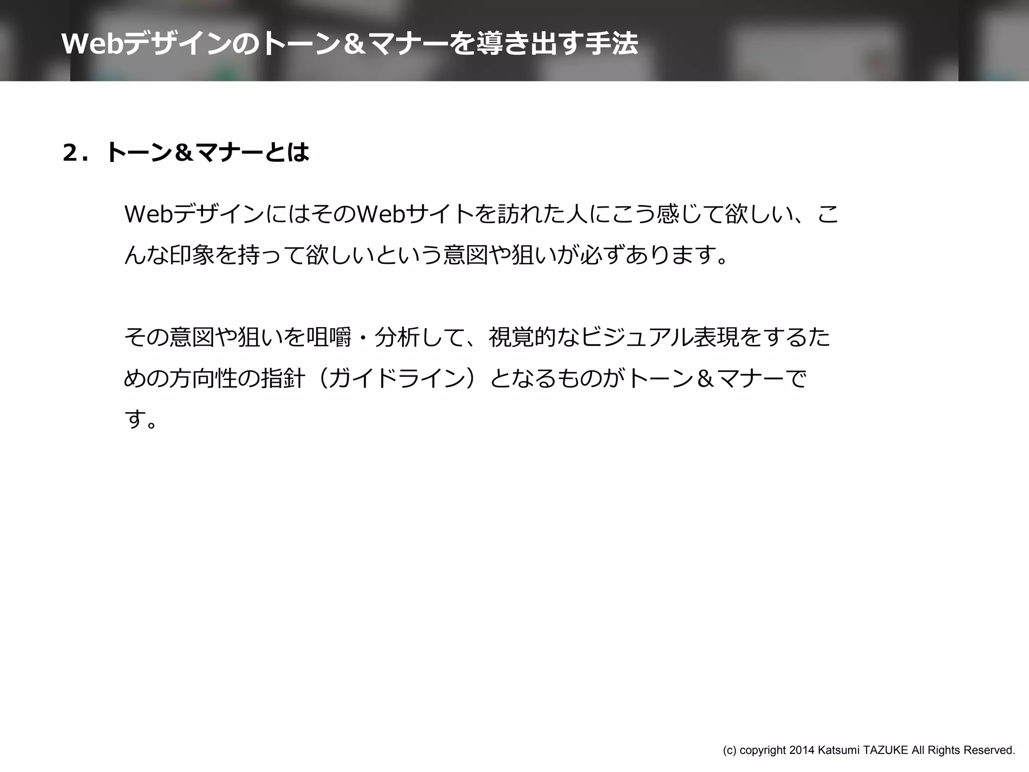 ２．トーン＆マナーとは
WebデザインにはそのWebサイトを訪れた人にこう感じて欲しい、こ
んな印象を持って欲しいという意図や狙いが必ずあります。
その意図や狙いを咀嚼・分析して、視覚的なビジュアル表現をするた
めの方向性の指針（ガイドライン）となるものがトーン＆マナーで
す。
Webデザインのトーン＆マナーを導き出す手法
(c) copyright 2014 Katsumi TAZUKE All Rights Reserved.
 