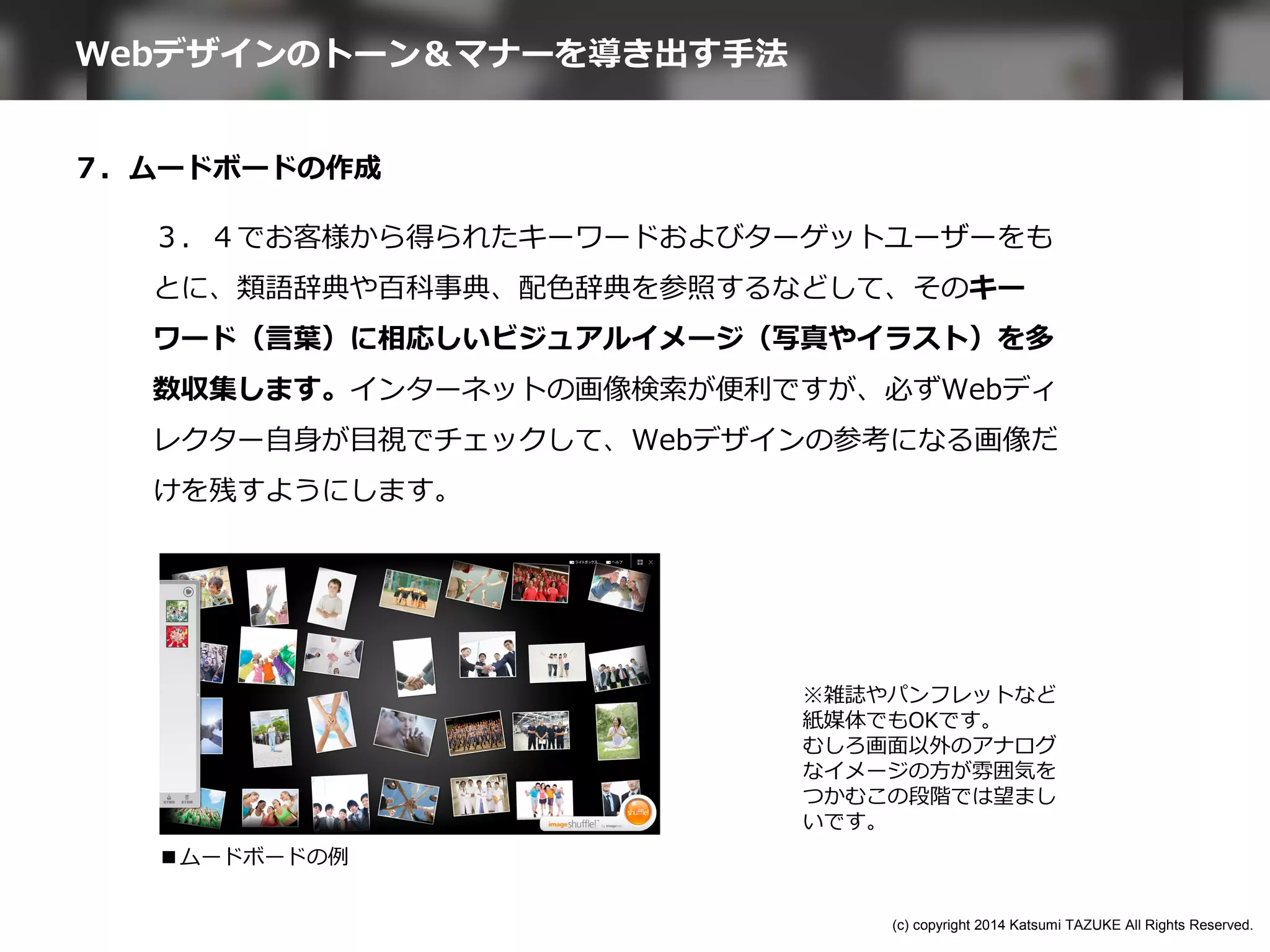 ７．ムードボードの作成
３．４でお客様から得られたキーワードおよびターゲットユーザーをも
とに、類語辞典や百科事典、配色辞典を参照するなどして、そのキー
ワード（言葉）に相応しいビジュアルイメージ（写真やイラスト）を多
数収集します。インターネットの画像検索が便利ですが、必ずWebディ
レクター自身が目視でチェックして、Webデザインの参考になる画像だ
けを残すようにします。
■ムードボードの例
※雑誌やパンフレットなど
紙媒体でもOKです。
むしろ画面以外のアナログ
なイメージの方が雰囲気を
つかむこの段階では望まし
いです。
Webデザインのトーン＆マナーを導き出す手法
(c) copyright 2014 Katsumi TAZUKE All Rights Reserved.
 