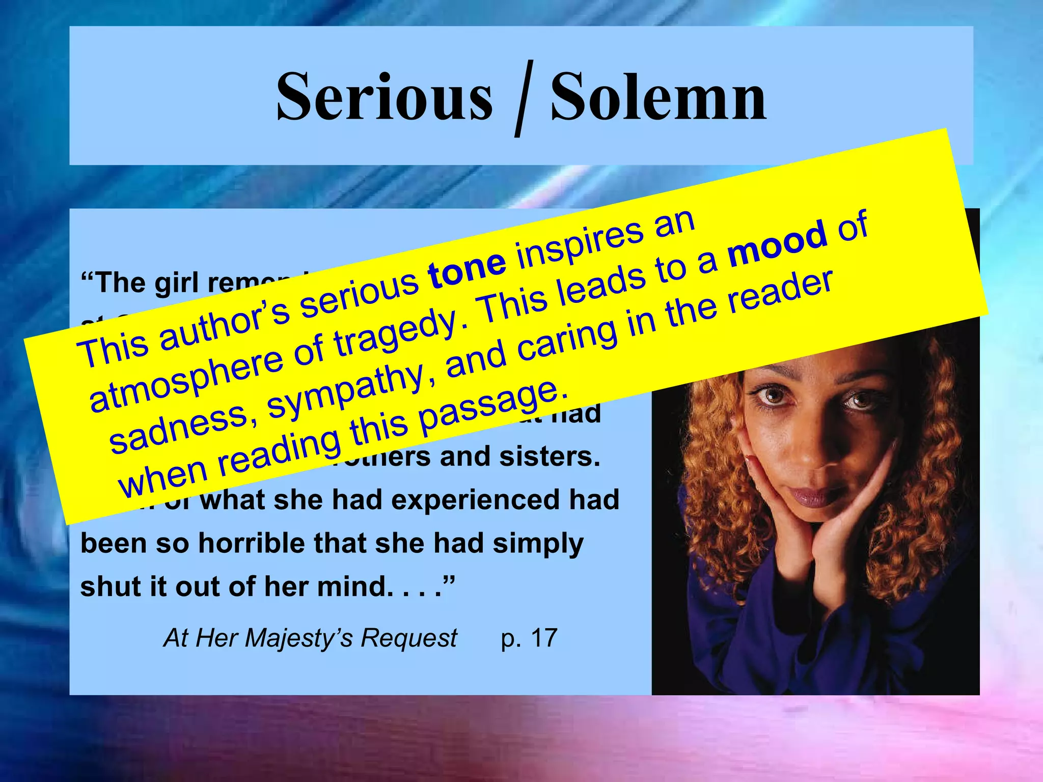 Serious / Solemn “ The girl remembered little from the raid at Okeadan in which she had been captured.  She knew her parents had been killed. She had no idea what had happened to her brothers and sisters.  Much of what she had experienced had been so horrible that she had simply shut it out of her mind. . . .”  At Her Majesty’s Request  p. 17 This author’s serious  tone  inspires an atmosphere of tragedy. This leads to a  mood  of sadness, sympathy, and caring in the reader when reading this passage. 
