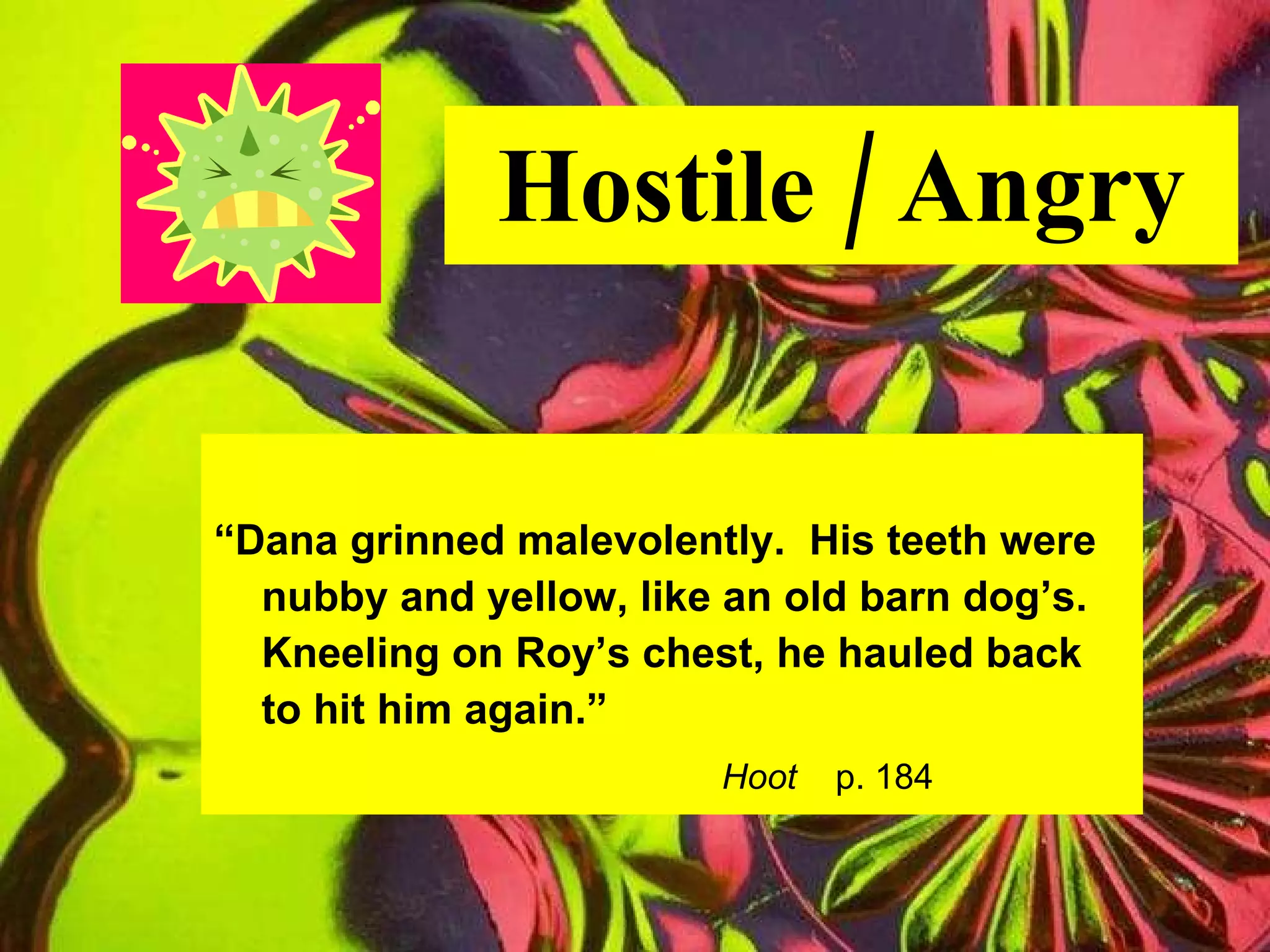 Hostile / Angry “ Dana grinned malevolently.  His teeth were nubby and yellow, like an old barn dog’s. Kneeling on Roy’s chest, he hauled back  to hit him again.” Hoot   p. 184 