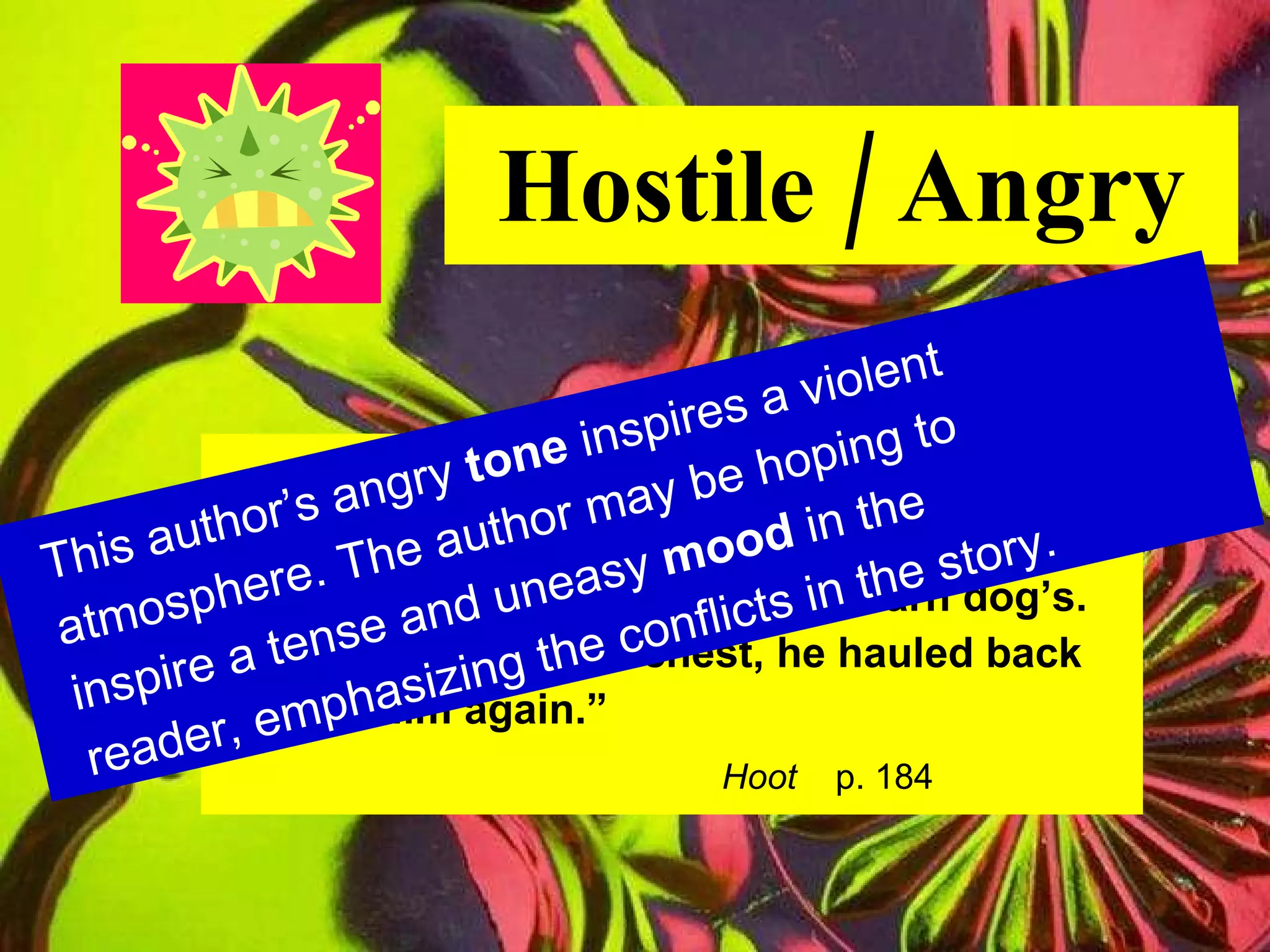Hostile / Angry “ Dana grinned malevolently.  His teeth were nubby and yellow, like an old barn dog’s. Kneeling on Roy’s chest, he hauled back  to hit him again.” Hoot   p. 184 This author’s angry  tone  inspires a violent atmosphere. The author may be hoping to inspire a tense and uneasy  mood  in the reader, emphasizing the conflicts in the story. 