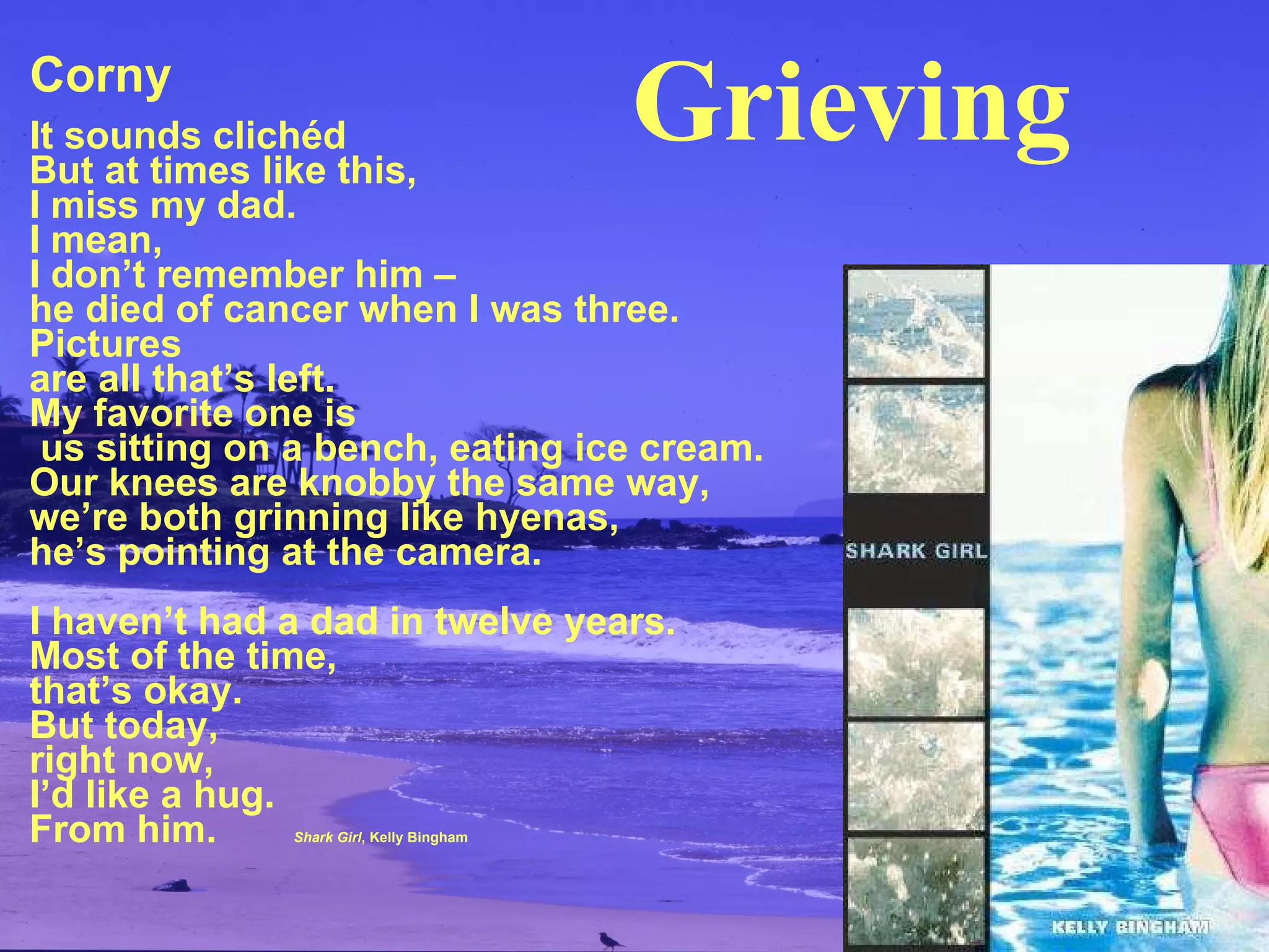 Corny It sounds clichéd But at times like this, I miss my dad. I mean, I don’t remember him – he died of cancer when I was three. Pictures are all that’s left. My favorite one is  us sitting on a bench, eating ice cream. Our knees are knobby the same way, we’re both grinning like hyenas, he’s pointing at the camera. I haven’t had a dad in twelve years. Most of the time, that’s okay. But today, right now,  I’d like a hug. From him.   Shark Girl , Kelly Bingham Grieving 