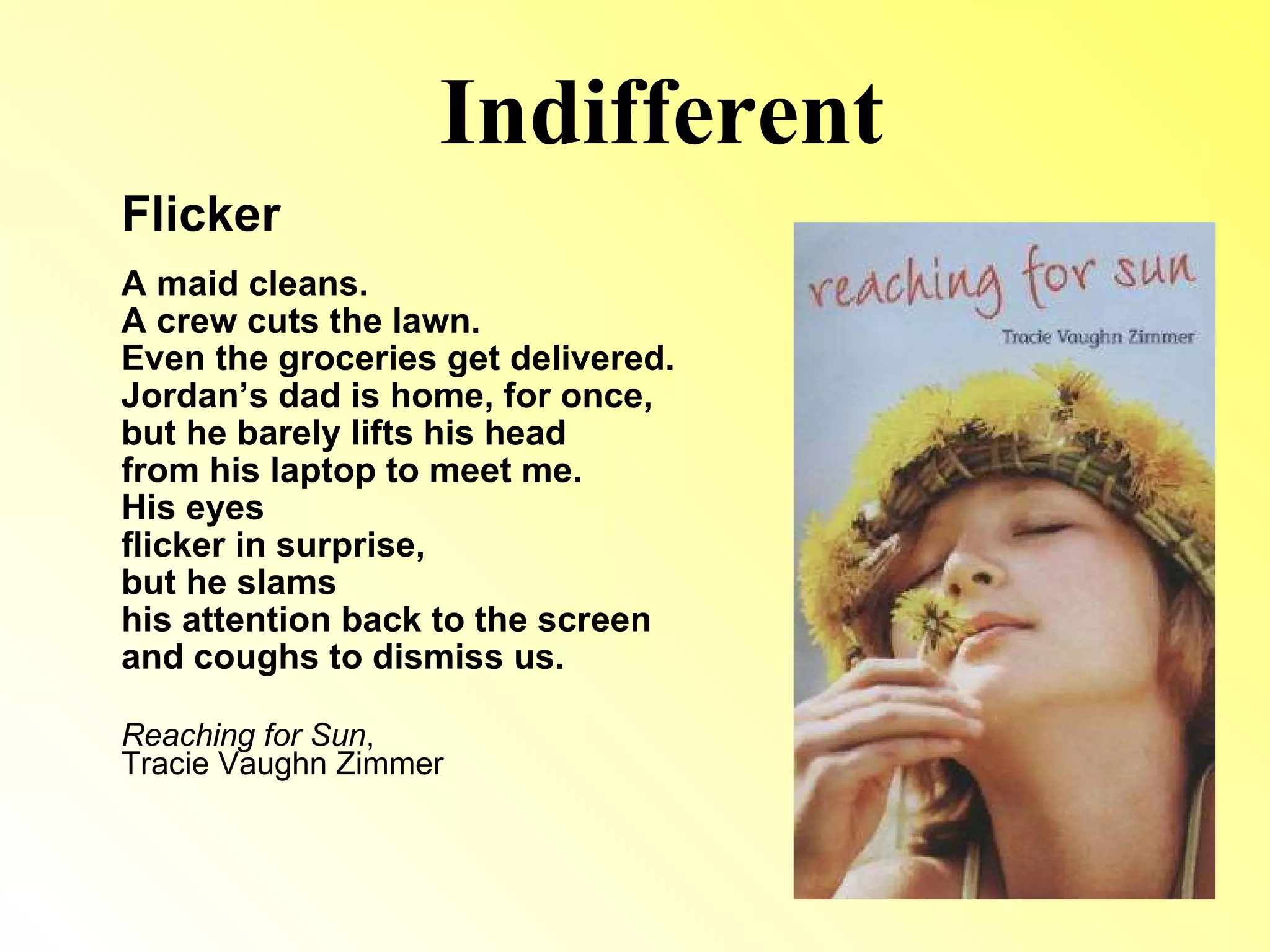 Indifferent Flicker A maid cleans. A crew cuts the lawn. Even the groceries get delivered. Jordan’s dad is home, for once, but he barely lifts his head from his laptop to meet me. His eyes flicker in surprise, but he slams his attention back to the screen and coughs to dismiss us. Reaching for Sun ,  Tracie Vaughn Zimmer 