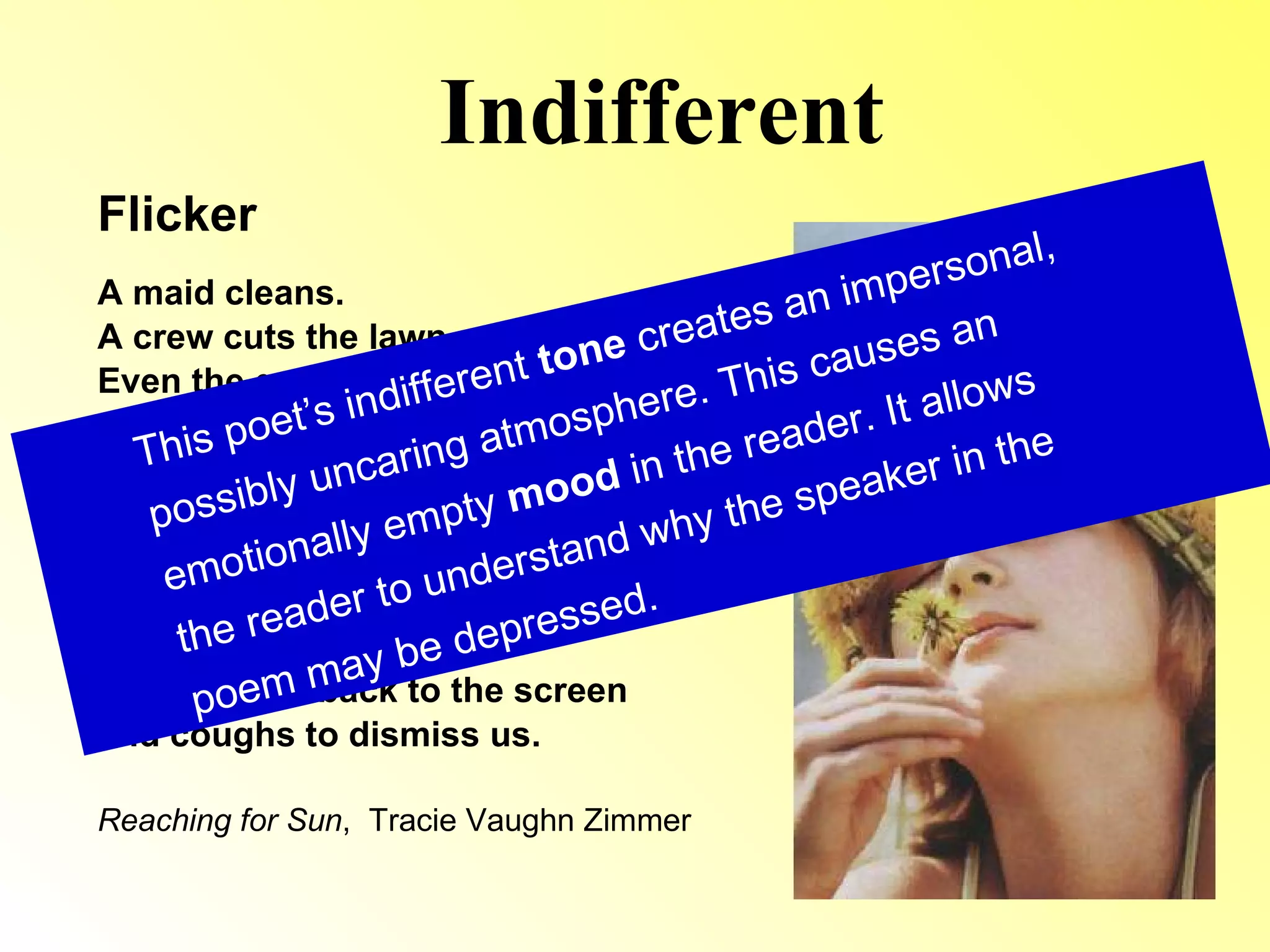 Indifferent Flicker A maid cleans. A crew cuts the lawn. Even the groceries get delivered. Jordan’s dad is home, for once, but he barely lifts his head from his laptop to meet me. His eyes  flicker in surprise, but he slams  his attention back to the screen and coughs to dismiss us. Reaching for Sun ,  Tracie Vaughn Zimmer This poet’s indifferent  tone  creates an impersonal, possibly uncaring atmosphere. This causes an emotionally empty  mood  in the reader. It allows the reader to understand why the speaker in the poem may be depressed. 
