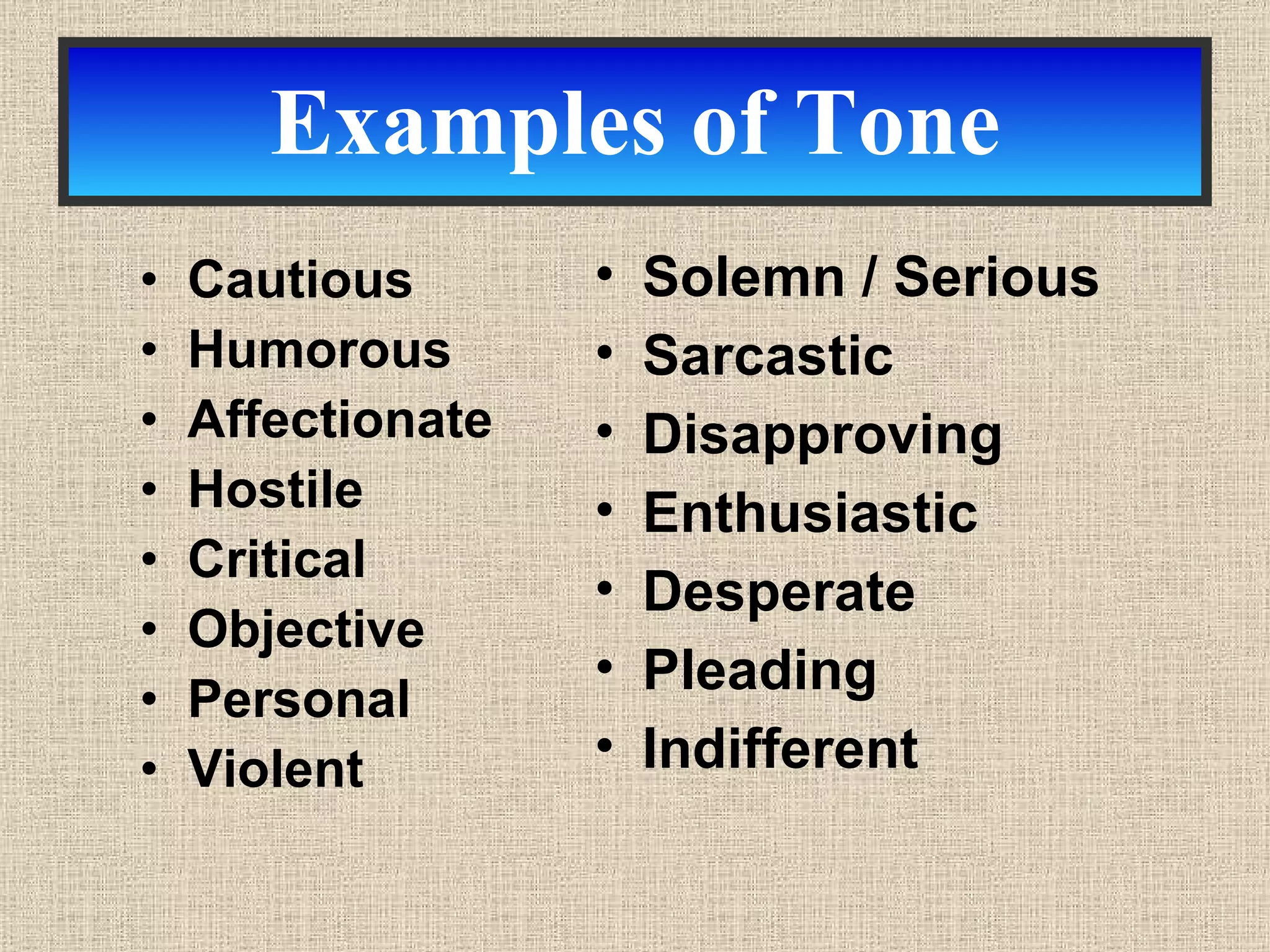 Examples of Tone Cautious Humorous Affectionate Hostile Critical Objective Personal Violent Solemn / Serious Sarcastic Disapproving Enthusiastic Desperate Pleading  Indifferent 