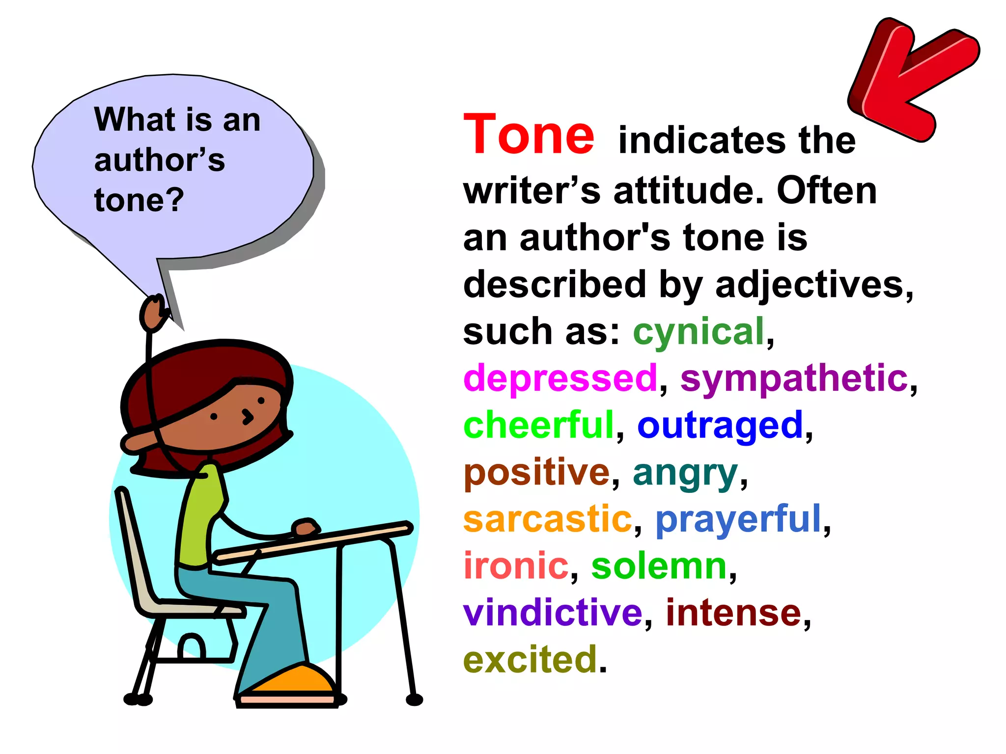 Tone   indicates the writer’s attitude. Often an author's tone is described by adjectives, such as:  cynical ,  depressed ,  sympathetic ,  cheerful ,  outraged ,  positive ,  angry ,  sarcastic ,  prayerful ,  ironic ,  solemn ,  vindictive ,  intense ,  excited .   What is an author’s tone? 