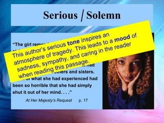 Serious / Solemn “ The girl remembered little from the raid at Okeadan in which she had been captured.  She knew her parents had been killed. She had no idea what had happened to her brothers and sisters.  Much of what she had experienced had been so horrible that she had simply shut it out of her mind. . . .”  At Her Majesty’s Request  p. 17 This author’s serious  tone  inspires an atmosphere of tragedy. This leads to a  mood  of sadness, sympathy, and caring in the reader when reading this passage. 