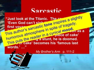Sarcastic “ Just look at the Titanic.  The captain said, ‘Even God can’t sink this ship.’  Then, on the first voyage across the Atlantic Ocean, boom, it hit an iceberg and sank.  And as soon as a daredevil utters the words ‘piece of cake’ before attempting a stunt, he is doomed.  ‘Piece of cake’ becomes his ‘famous last words.’ …”   My Brother’s Arm  p. 111-2 This author’s sarcastic  tone  inspires a slightly humorous atmosphere in spite of tragedy. This puts the reader in a cynical  mood. 