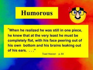 Humorous “ When he realized he was still in one piece, he knew that at the very least he must be completely flat, with his face peering out of his own  bottom and his brains leaking out of his ears.  . . .”   Toad Heaven   p. 64 