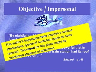 Objective / Impersonal “ By nightfall on Monday, the center of the storm had barely moved, and icy winds of hurricane force swept  across an area from Virginia up to Nova Scotia, Canada.  The wind was so powerful that in Liberty, New York, the local train station had its roof entirely ripped off …”  Blizzard   p . 56 This author’s impersonal  tone  inspires a serious atmosphere, typical of nonfiction (such as news reports). The  mood  for this piece might be considered studious or academic. 