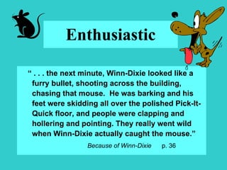 Enthusiastic “  . . . the next minute, Winn-Dixie looked like a furry bullet, shooting across the building, chasing that mouse.  He was barking and his feet were skidding all over the polished Pick-It-Quick floor, and people were clapping and hollering and pointing. They really went wild when Winn-Dixie actually caught the mouse.” Because of Winn-Dixie  p. 36 
