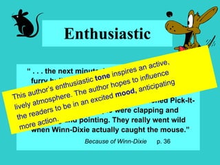 Enthusiastic “  . . . the next minute, Winn-Dixie looked like a furry bullet, shooting across the building, chasing that mouse.  He was barking and his feet were skidding all over the polished Pick-It-Quick floor, and people were clapping and hollering and pointing. They really went wild when Winn-Dixie actually caught the mouse.” Because of Winn-Dixie  p. 36 This author’s enthusiastic  tone  inspires an active, lively atmosphere. The author hopes to influence the readers to be in an excited  mood,  anticipating more action. 