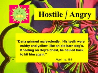 Hostile / Angry “ Dana grinned malevolently.  His teeth were nubby and yellow, like an old barn dog’s. Kneeling on Roy’s chest, he hauled back  to hit him again.” Hoot   p. 184 