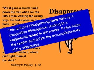 Disapproving “ We’d gone a quarter mile down the trail when we ran into a man walking the wrong way.  He had a pack on his back – a full, towering, overstuffed pack – and he was sweating hard.  His breath sounded like a bellows.  I stepped aside to let him pass.  I stared.  I knew that he was one of the ones who hadn’t made it, who’d quit right there at  the start.”   Halfway to the Sky   p. 32 This author’s disapproving  tone  sets up a competitive atmosphere, leading to a judgmental  mood  in the reader. It also helps the reader appreciate the accomplishments of the characters. 