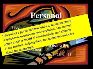 PERSONAL “ I feel alive for the first time in years,” said Faber.  “I feel I’m doing what I should’ve done a lifetime ago.  For a little while I’m not afraid.  Maybe it’s because I’m doing the right thing at last.. . . . “ Fahrenheit 451  p. 131 “ I feel alive for the first time in years,” said Faber.  “I feel I’m doing what I should’ve done a lifetime ago.  For a little while I’m not afraid.  Maybe it’s because I’m doing the right thing at last . . .”   Fahrenheit 451   p. 131 Personal This author’s personal  tone  leads to an atmosphere of emotional expression and revelation. The author hopes to set a  mood  of confidentiality and sharing in the readers, helping them to understand and care about the characters. 