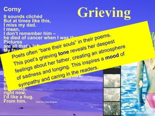 Corny It sounds clichéd But at times like this, I miss my dad. I mean, I don’t remember him – he died of cancer when I was three. Pictures are all that’s left. My favorite one is  us sitting on a bench, eating ice cream. Our knees are knobby the same way, we’re both grinning like hyenas, he’s pointing at the camera. I haven’t had a dad in twelve years. Most of the time, that’s okay. But today, right now, I’d like a hug. From him.   Shark Girl , Kelly Bingham Poets often “bare their souls” in their poems. This poet’s grieving  tone  reveals her deepest  feelings about her father, creating an atmosphere  of sadness and longing. This inspires a  mood  of sympathy and caring in the readers. Grieving 