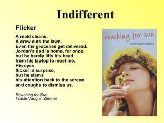 Indifferent Flicker A maid cleans. A crew cuts the lawn. Even the groceries get delivered. Jordan’s dad is home, for once, but he barely lifts his head from his laptop to meet me. His eyes flicker in surprise, but he slams his attention back to the screen and coughs to dismiss us. Reaching for Sun ,  Tracie Vaughn Zimmer 
