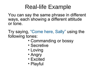 Real-life Example You can say the same phrase in different ways, each showing a different attitude  or tone.  Try saying,  “Come here, Sally”  using the following tones: Commanding or bossy Secretive Loving Angry Excited Playful 