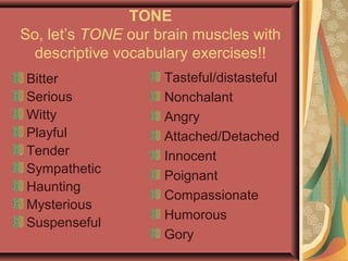 TONE
So, let’s TONE our brain muscles with
descriptive vocabulary exercises!!
Bitter
Serious
Witty
Playful
Tender
Sympathetic
Haunting
Mysterious
Suspenseful
Tasteful/distasteful
Nonchalant
Angry
Attached/Detached
Innocent
Poignant
Compassionate
Humorous
Gory
 